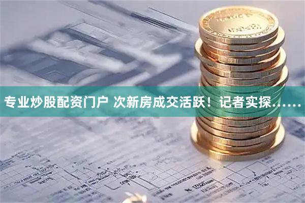 专业炒股配资门户 次新房成交活跃！记者实探……