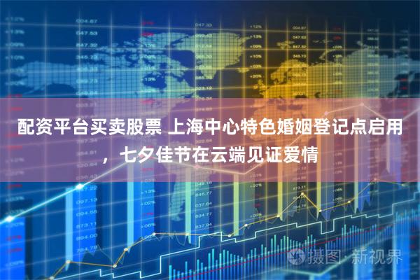 配资平台买卖股票 上海中心特色婚姻登记点启用，七夕佳节在云端见证爱情
