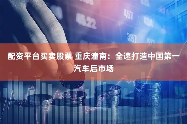 配资平台买卖股票 重庆潼南：全速打造中国第一汽车后市场