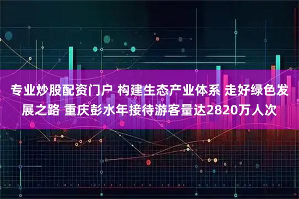 专业炒股配资门户 构建生态产业体系 走好绿色发展之路 重庆彭水年接待游客量达2820万人次