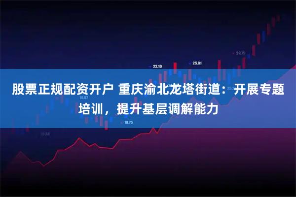 股票正规配资开户 重庆渝北龙塔街道：开展专题培训，提升基层调解能力