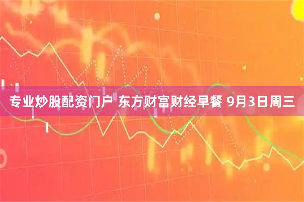 专业炒股配资门户 东方财富财经早餐 9月3日周三