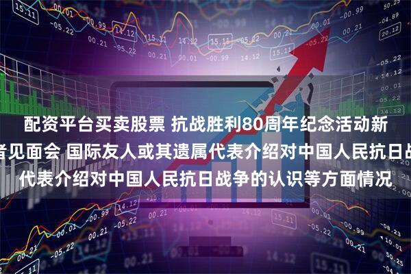 配资平台买卖股票 抗战胜利80周年纪念活动新闻中心举办第三场记者见面会 国际友人或其遗属代表介绍对中国人民抗日战争的认识等方面情况