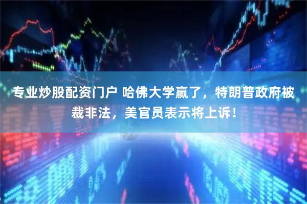 专业炒股配资门户 哈佛大学赢了，特朗普政府被裁非法，美官员表示将上诉！