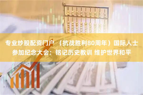 专业炒股配资门户 （抗战胜利80周年）国际人士参加纪念大会：铭记历史教训 维护世界和平