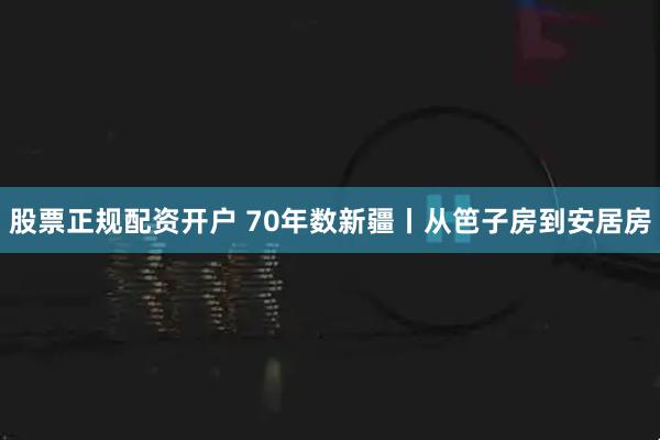 股票正规配资开户 70年数新疆丨从笆子房到安居房