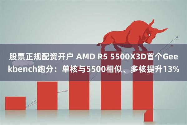 股票正规配资开户 AMD R5 5500X3D首个Geekbench跑分：单核与5500相似、多核提升13%