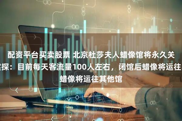 配资平台买卖股票 北京杜莎夫人蜡像馆将永久关闭，实探：目前每天客流量100人左右，闭馆后蜡像将运往其他馆