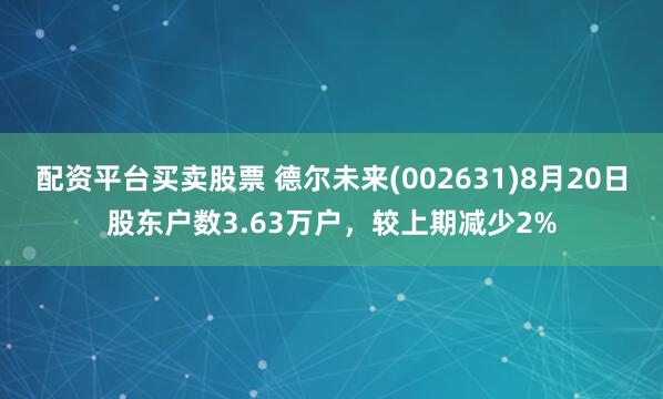 配资平台买卖股票 德尔未来(002631)8月20日股东户数3.63万户，较上期减少2%