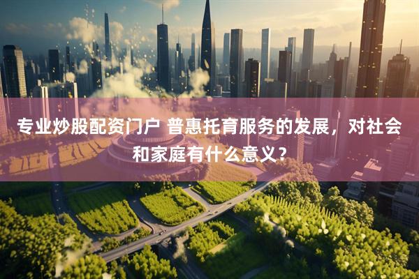 专业炒股配资门户 普惠托育服务的发展，对社会和家庭有什么意义？