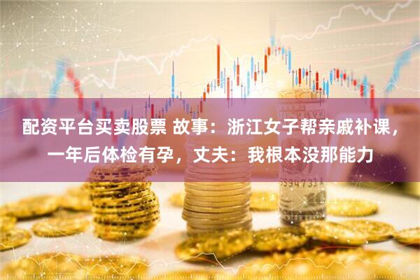 配资平台买卖股票 故事：浙江女子帮亲戚补课，一年后体检有孕，丈夫：我根本没那能力