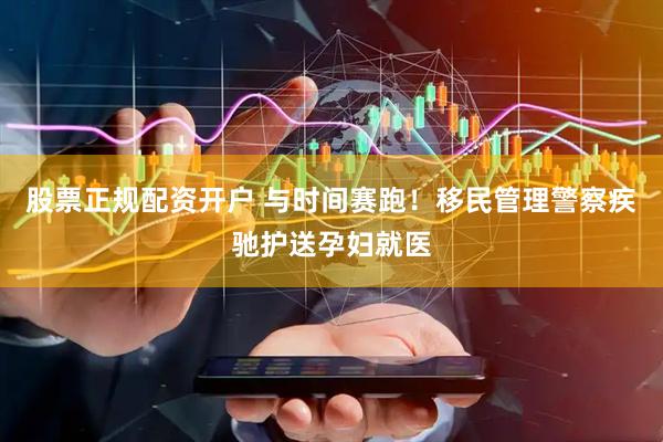 股票正规配资开户 与时间赛跑！移民管理警察疾驰护送孕妇就医