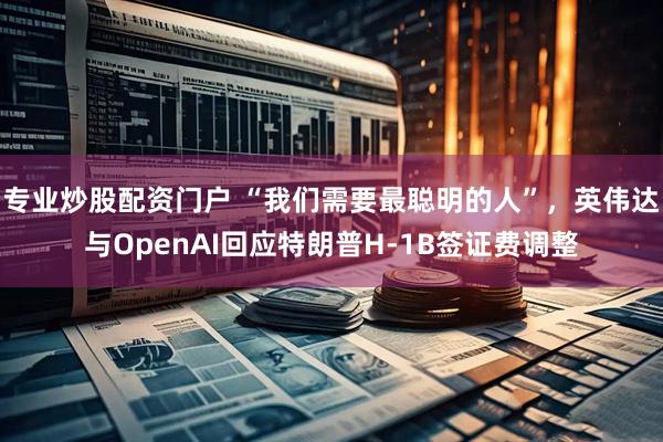 专业炒股配资门户 “我们需要最聪明的人”，英伟达与OpenAI回应特朗普H-1B签证费调整
