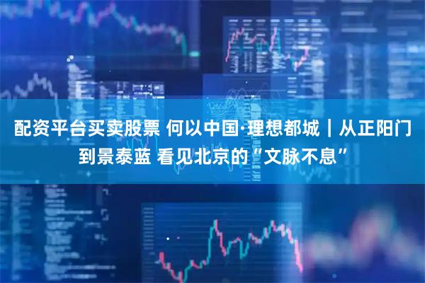 配资平台买卖股票 何以中国·理想都城｜从正阳门到景泰蓝 看见北京的“文脉不息”