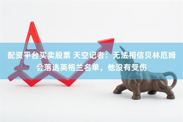 配资平台买卖股票 天空记者：无法相信贝林厄姆会落选英格兰名单，他没有受伤
