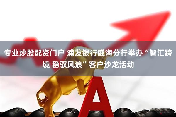 专业炒股配资门户 浦发银行威海分行举办“智汇跨境 稳驭风浪”客户沙龙活动