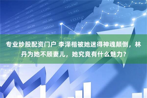 专业炒股配资门户 李泽楷被她迷得神魂颠倒，林丹为她不顾妻儿，她究竟有什么魅力？