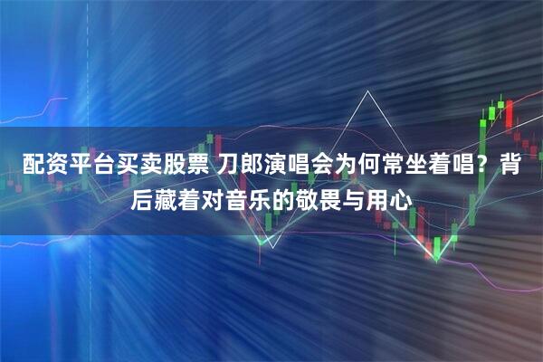 配资平台买卖股票 刀郎演唱会为何常坐着唱？背后藏着对音乐的敬畏与用心