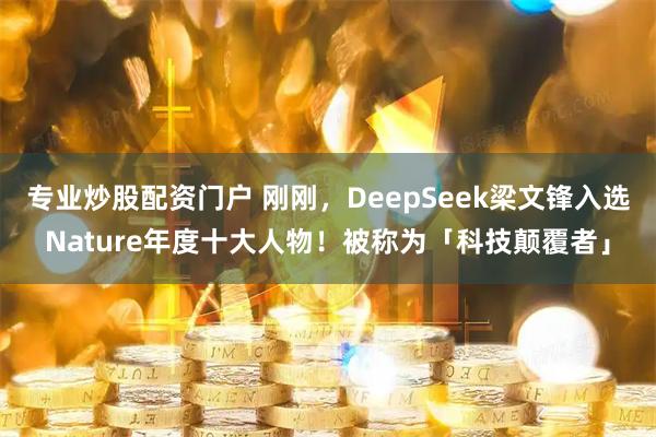 专业炒股配资门户 刚刚，DeepSeek梁文锋入选Nature年度十大人物！被称为「科技颠覆者」