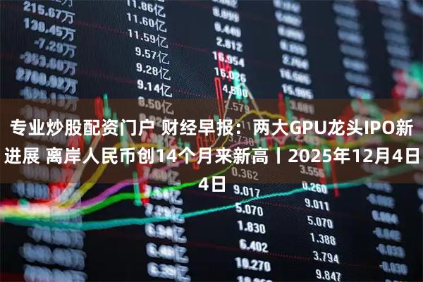 专业炒股配资门户 财经早报：两大GPU龙头IPO新进展 离岸人民币创14个月来新高丨2025年12月4日