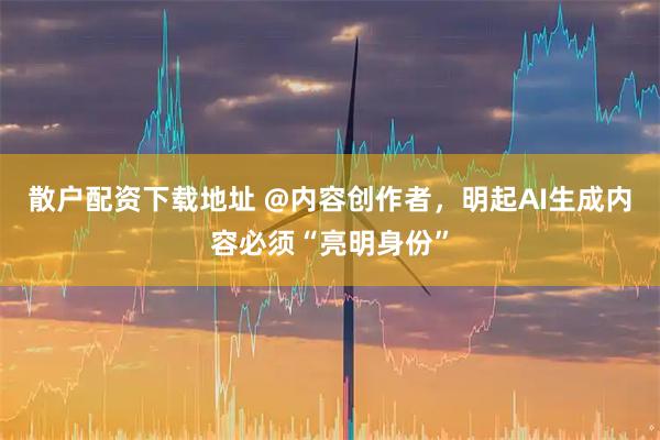 散户配资下载地址 @内容创作者，明起AI生成内容必须“亮明身份”