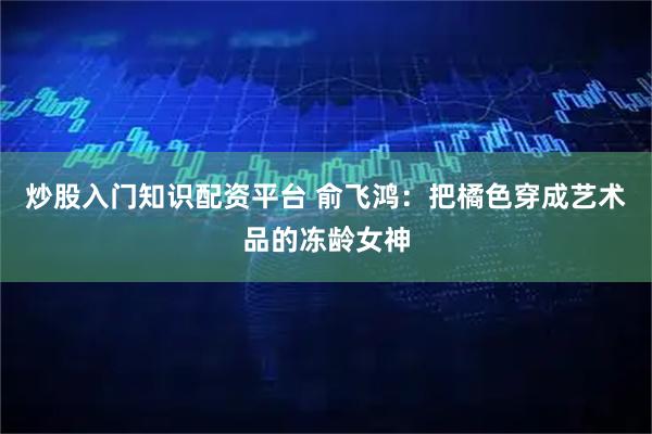 炒股入门知识配资平台 俞飞鸿：把橘色穿成艺术品的冻龄女神