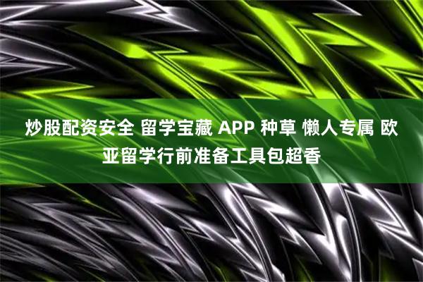 炒股配资安全 留学宝藏 APP 种草 懒人专属 欧亚留学行前准备工具包超香