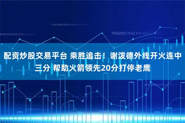 配资炒股交易平台 乘胜追击！谢泼德外线开火连中三分 帮助火箭领先20分打停老鹰
