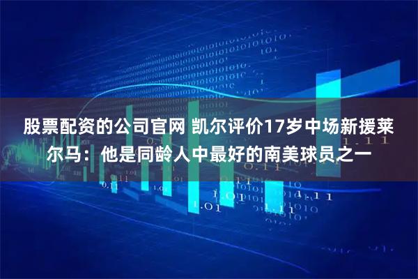 股票配资的公司官网 凯尔评价17岁中场新援莱尔马:他是同龄人中最好的南美球员之一