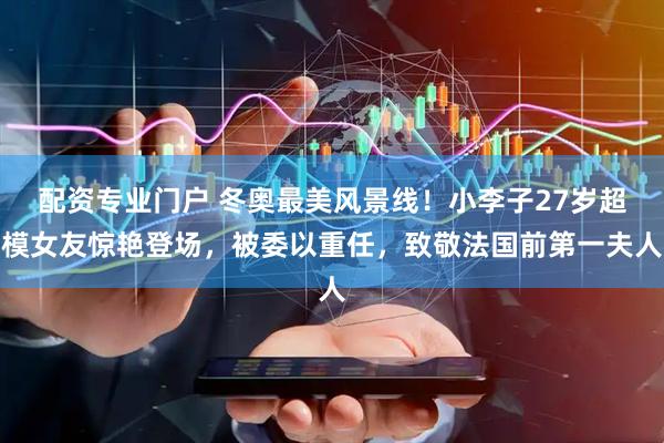配资专业门户 冬奥最美风景线！小李子27岁超模女友惊艳登场，被委以重任，致敬法国前第一夫人