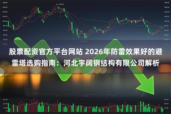 股票配资官方平台网站 2026年防雷效果好的避雷塔选购指南：河北宇阔钢结构有限公司解析