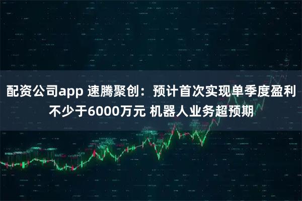配资公司app 速腾聚创:预计首次实现单季度盈利不少于6000万元 机器人业务超预期