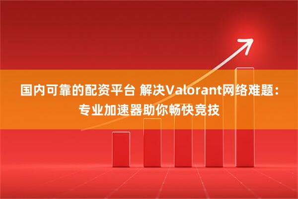 国内可靠的配资平台 解决Valorant网络难题：专业加速器助你畅快竞技