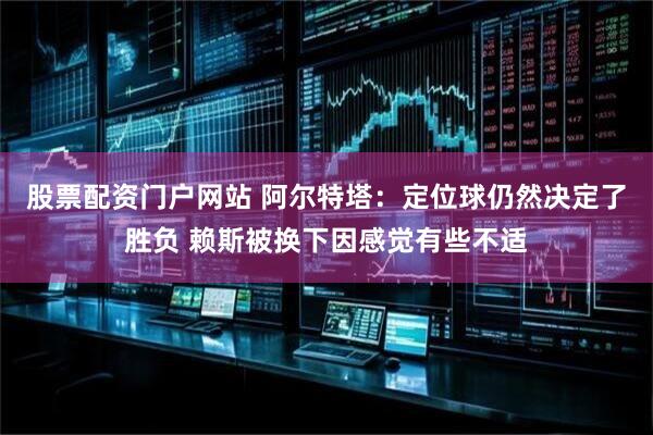 股票配资门户网站 阿尔特塔：定位球仍然决定了胜负 赖斯被换下因感觉有些不适
