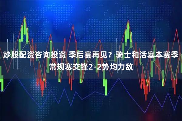 炒股配资咨询投资 季后赛再见？骑士和活塞本赛季常规赛交锋2-2势均力敌