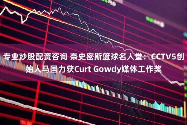 专业炒股配资咨询 奈史密斯篮球名人堂：CCTV5创始人马国力获Curt Gowdy媒体工作奖