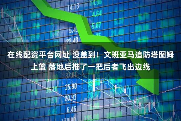 在线配资平台网址 没盖到！文班亚马追防塔图姆上篮 落地后推了一把后者飞出边线