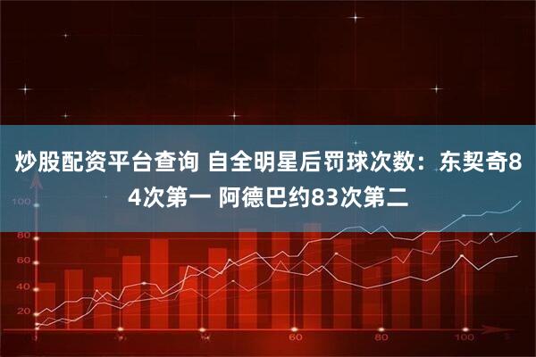 炒股配资平台查询 自全明星后罚球次数：东契奇84次第一 阿德巴约83次第二