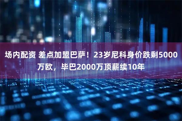 场内配资 差点加盟巴萨！23岁尼科身价跌剩5000万欧，毕巴2000万顶薪续10年