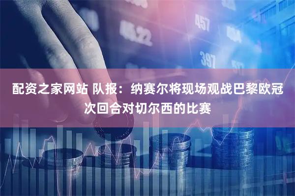 配资之家网站 队报：纳赛尔将现场观战巴黎欧冠次回合对切尔西的比赛