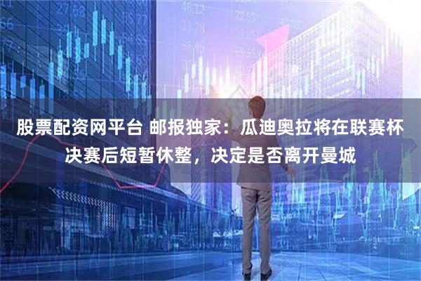 股票配资网平台 邮报独家：瓜迪奥拉将在联赛杯决赛后短暂休整，决定是否离开曼城