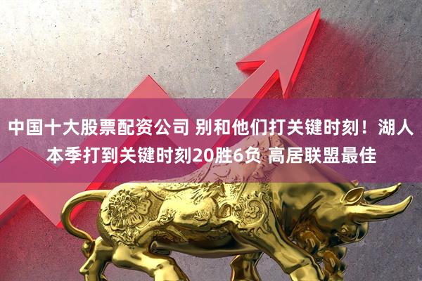 中国十大股票配资公司 别和他们打关键时刻！湖人本季打到关键时刻20胜6负 高居联盟最佳