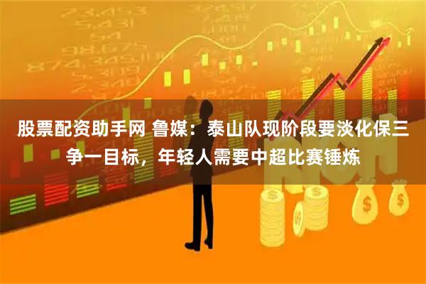 股票配资助手网 鲁媒：泰山队现阶段要淡化保三争一目标，年轻人需要中超比赛锤炼
