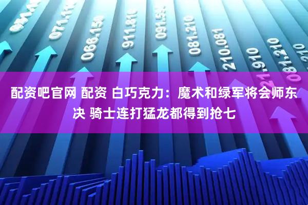 配资吧官网 配资 白巧克力：魔术和绿军将会师东决 骑士连打猛龙都得到抢七