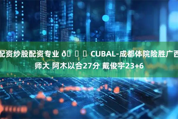 配资炒股配资专业 🏀CUBAL-成都体院险胜广西师大 阿木以合27分 戴俊宇23+6