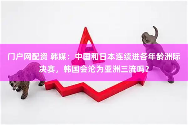 门户网配资 韩媒：中国和日本连续进各年龄洲际决赛，韩国会沦为亚洲三流吗？