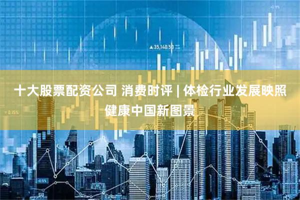 十大股票配资公司 消费时评 | 体检行业发展映照健康中国新图景