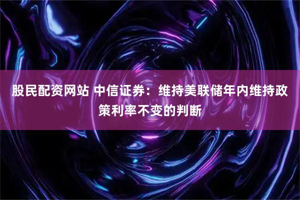 股民配资网站 中信证券：维持美联储年内维持政策利率不变的判断