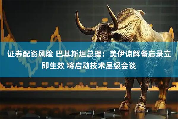 证券配资风险 巴基斯坦总理：美伊谅解备忘录立即生效 将启动技术层级会谈