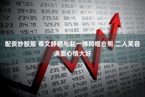 配资炒股股 蔡文静晒与赵一博同框合照 二人笑容满面心情大好
